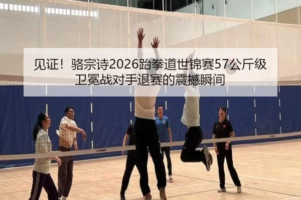 见证！骆宗诗2026跆拳道世锦赛57公斤级卫冕战对手退赛的震撼瞬间